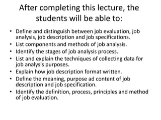 After completing this lecture, the
students will be able to:
• Define and distinguish between job evaluation, job
analysis, job description and job specifications.
• List components and methods of job analysis.
• Identify the stages of job analysis process.
• List and explain the techniques of collecting data for
job analysis purposes.
• Explain how job description format written.
• Define the meaning, purpose ad content of job
description and job specification.
• Identify the definition, process, principles and method
of job evaluation.
 