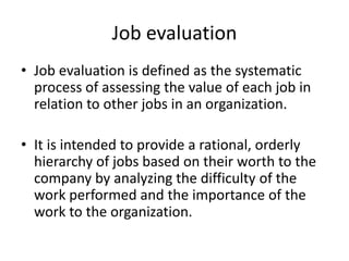 Job evaluation
• Job evaluation is defined as the systematic
process of assessing the value of each job in
relation to other jobs in an organization.
• It is intended to provide a rational, orderly
hierarchy of jobs based on their worth to the
company by analyzing the difficulty of the
work performed and the importance of the
work to the organization.
 