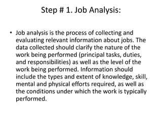 Step # 1. Job Analysis:
• Job analysis is the process of collecting and
evaluating relevant information about jobs. The
data collected should clarify the nature of the
work being performed (principal tasks, duties,
and responsibilities) as well as the level of the
work being performed. Information should
include the types and extent of knowledge, skill,
mental and physical efforts required, as well as
the conditions under which the work is typically
performed.
 