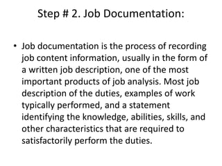 Step # 2. Job Documentation:
• Job documentation is the process of recording
job content information, usually in the form of
a written job description, one of the most
important products of job analysis. Most job
description of the duties, examples of work
typically performed, and a statement
identifying the knowledge, abilities, skills, and
other characteristics that are required to
satisfactorily perform the duties.
 