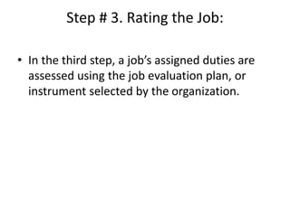 Step # 3. Rating the Job:
• In the third step, a job’s assigned duties are
assessed using the job evaluation plan, or
instrument selected by the organization.
 