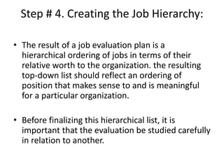 Step # 4. Creating the Job Hierarchy:
• The result of a job evaluation plan is a
hierarchical ordering of jobs in terms of their
relative worth to the organization. the resulting
top-down list should reflect an ordering of
position that makes sense to and is meaningful
for a particular organization.
• Before finalizing this hierarchical list, it is
important that the evaluation be studied carefully
in relation to another.
 