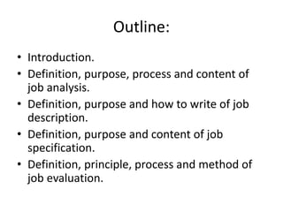 Outline:
• Introduction.
• Definition, purpose, process and content of
job analysis.
• Definition, purpose and how to write of job
description.
• Definition, purpose and content of job
specification.
• Definition, principle, process and method of
job evaluation.
 