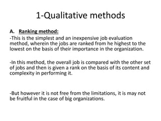 1-Qualitative methods
A. Ranking method:
-This is the simplest and an inexpensive job evaluation
method, wherein the jobs are ranked from he highest to the
lowest on the basis of their importance in the organization.
-In this method, the overall job is compared with the other set
of jobs and then is given a rank on the basis of its content and
complexity in performing it.
-But however it is not free from the limitations, it is may not
be fruitful in the case of big organizations.
 