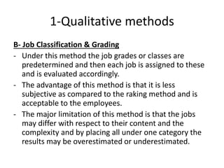 1-Qualitative methods
B- Job Classification & Grading
- Under this method the job grades or classes are
predetermined and then each job is assigned to these
and is evaluated accordingly.
- The advantage of this method is that it is less
subjective as compared to the raking method and is
acceptable to the employees.
- The major limitation of this method is that the jobs
may differ with respect to their content and the
complexity and by placing all under one category the
results may be overestimated or underestimated.
 