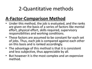 2-Quantitative methods
A-Factor-Comparison Method
• Under this method, the job is evaluated, and the ranks
are given on the basis of a series of factors like mental
effort, physical effort, skills required, supervisory
responsibilities and working conditions.
• These factors are assumed to be constant for each set
of jobs. Thus, each job is compared against each other
on this basis and is ranked accordingly.
• The advantage of this method is that it is consistent
and less subjective, thus appreciable by all.
• But however it is the most complex and an expensive
method.
 