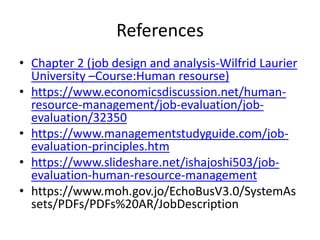 References
• Chapter 2 (job design and analysis-Wilfrid Laurier
University –Course:Human resourse)
• https://www.economicsdiscussion.net/human-
resource-management/job-evaluation/job-
evaluation/32350
• https://www.managementstudyguide.com/job-
evaluation-principles.htm
• https://www.slideshare.net/ishajoshi503/job-
evaluation-human-resource-management
• https://www.moh.gov.jo/EchoBusV3.0/SystemAs
sets/PDFs/PDFs%20AR/JobDescription
 