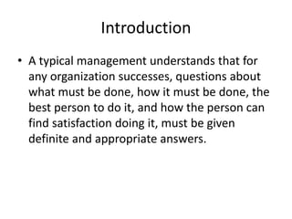 Introduction
• A typical management understands that for
any organization successes, questions about
what must be done, how it must be done, the
best person to do it, and how the person can
find satisfaction doing it, must be given
definite and appropriate answers.
 