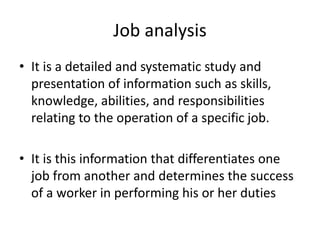 Job analysis
• It is a detailed and systematic study and
presentation of information such as skills,
knowledge, abilities, and responsibilities
relating to the operation of a specific job.
• It is this information that differentiates one
job from another and determines the success
of a worker in performing his or her duties
 