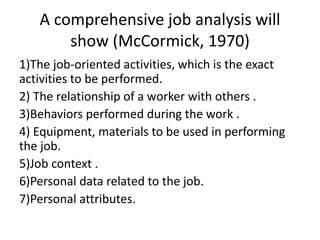 A comprehensive job analysis will
show (McCormick, 1970)
1)The job-oriented activities, which is the exact
activities to be performed.
2) The relationship of a worker with others .
3)Behaviors performed during the work .
4) Equipment, materials to be used in performing
the job.
5)Job context .
6)Personal data related to the job.
7)Personal attributes.
 
