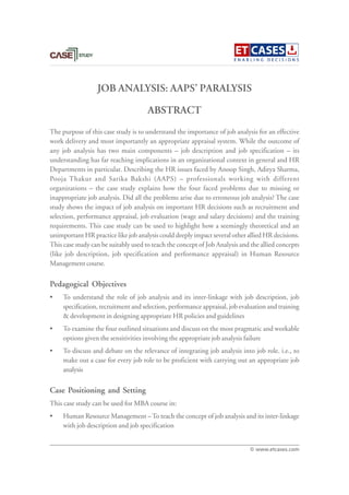 JOB ANALYSIS: AAPS’ PARALYSIS
The purpose of this case study is to understand the importance of job analysis for an effective
work delivery and most importantly an appropriate appraisal system. While the outcome of
any job analysis has two main components – job description and job specification – its
understanding has far reaching implications in an organizational context in general and HR
Departments in particular. Describing the HR issues faced by Anoop Singh, Aditya Sharma,
Pooja Thakur and Sarika Bakshi (AAPS) – professionals working with different
organizations – the case study explains how the four faced problems due to missing or
inappropriate job analysis. Did all the problems arise due to erroneous job analysis? The case
study shows the impact of job analysis on important HR decisions such as recruitment and
selection, performance appraisal, job evaluation (wage and salary decisions) and the training
requirements. This case study can be used to highlight how a seemingly theoretical and an
unimportant HR practice like job analysis could deeply impact several other allied HR decisions.
This case study can be suitably used to teach the concept of Job Analysis and the allied concepts
(like job description, job specification and performance appraisal) in Human Resource
Management course.
Pedagogical Objectives
• To understand the role of job analysis and its inter-linkage with job description, job
specification, recruitment and selection, performance appraisal, job evaluation and training
& development in designing appropriate HR policies and guidelines
• To examine the four outlined situations and discuss on the most pragmatic and workable
options given the sensitivities involving the appropriate job analysis failure
• To discuss and debate on the relevance of integrating job analysis into job role. i.e., to
make out a case for every job role to be proficient with carrying out an appropriate job
analysis
Case Positioning and Setting
This case study can be used for MBA course in:
• Human Resource Management –To teach the concept of job analysis and its inter-linkage
with job description and job specification
ABSTRACT
© www.etcases.com
 
