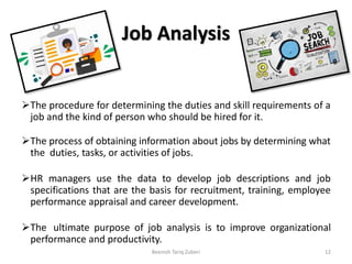 Job Analysis
The procedure for determining the duties and skill requirements of a
job and the kind of person who should be hired for it.
The process of obtaining information about jobs by determining what
the duties, tasks, or activities of jobs.
HR managers use the data to develop job descriptions and job
specifications that are the basis for recruitment, training, employee
performance appraisal and career development.
The ultimate purpose of job analysis is to improve organizational
performance and productivity.
12Beenish Tariq Zuberi
 