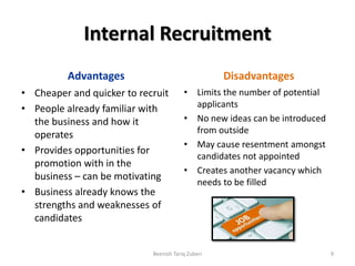 Internal Recruitment
Advantages
• Cheaper and quicker to recruit
• People already familiar with
the business and how it
operates
• Provides opportunities for
promotion with in the
business – can be motivating
• Business already knows the
strengths and weaknesses of
candidates
Disadvantages
• Limits the number of potential
applicants
• No new ideas can be introduced
from outside
• May cause resentment amongst
candidates not appointed
• Creates another vacancy which
needs to be filled
Beenish Tariq Zuberi 9
 