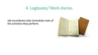 4. Logbooks/ Work diaries
Job incumbents take immediate note of
the activities they perform.
 