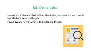Job Description
is a written statement that defines the duties, relationships and results
expected of anyone in the job.
It is an overall view of what is to be done in the job.
 