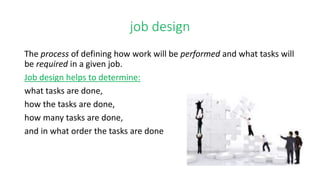 job design
The process of defining how work will be performed and what tasks will
be required in a given job.
Job design helps to determine:
what tasks are done,
how the tasks are done,
how many tasks are done,
and in what order the tasks are done
 