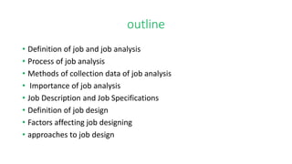 outline
• Definition of job and job analysis
• Process of job analysis
• Methods of collection data of job analysis
• Importance of job analysis
• Job Description and Job Specifications
• Definition of job design
• Factors affecting job designing
• approaches to job design
 