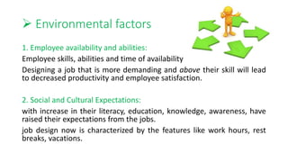  Environmental factors
1. Employee availability and abilities:
Employee skills, abilities and time of availability
Designing a job that is more demanding and above their skill will lead
to decreased productivity and employee satisfaction.
2. Social and Cultural Expectations:
with increase in their literacy, education, knowledge, awareness, have
raised their expectations from the jobs.
job design now is characterized by the features like work hours, rest
breaks, vacations.
 