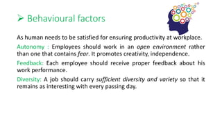  Behavioural factors
As human needs to be satisfied for ensuring productivity at workplace.
Autonomy : Employees should work in an open environment rather
than one that contains fear. It promotes creativity, independence.
Feedback: Each employee should receive proper feedback about his
work performance.
Diversity: A job should carry sufficient diversity and variety so that it
remains as interesting with every passing day.
 