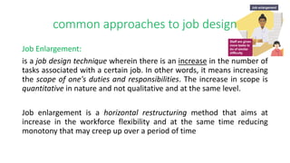 common approaches to job design
Job Enlargement:
is a job design technique wherein there is an increase in the number of
tasks associated with a certain job. In other words, it means increasing
the scope of one's duties and responsibilities. The increase in scope is
quantitative in nature and not qualitative and at the same level.
Job enlargement is a horizontal restructuring method that aims at
increase in the workforce flexibility and at the same time reducing
monotony that may creep up over a period of time
 