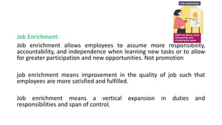 Job Enrichment:
Job enrichment allows employees to assume more responsibility,
accountability, and independence when learning new tasks or to allow
for greater participation and new opportunities. Not promotion
job enrichment means improvement in the quality of job such that
employees are more satisfied and fulfilled.
Job enrichment means a vertical expansion in duties and
responsibilities and span of control.
 