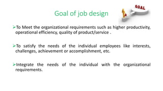 Goal of job design
To Meet the organizational requirements such as higher productivity,
operational efficiency, quality of product/service .
To satisfy the needs of the individual employees like interests,
challenges, achievement or accomplishment, etc.
Integrate the needs of the individual with the organizational
requirements.
 