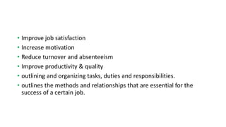 • Improve job satisfaction
• Increase motivation
• Reduce turnover and absenteeism
• Improve productivity & quality
• outlining and organizing tasks, duties and responsibilities.
• outlines the methods and relationships that are essential for the
success of a certain job.
 