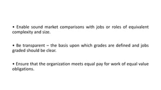 • Enable sound market comparisons with jobs or roles of equivalent
complexity and size.
• Be transparent – the basis upon which grades are defined and jobs
graded should be clear.
• Ensure that the organization meets equal pay for work of equal value
obligations.
 