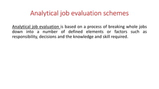 Analytical job evaluation schemes
Analytical job evaluation is based on a process of breaking whole jobs
down into a number of defined elements or factors such as
responsibility, decisions and the knowledge and skill required.
 