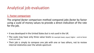 Analytical job evaluation
1. Factor comparison
The original factor comparison method compared jobs factor by factor
using a scale of money values to provide a direct indication of the rate
for the job.
• It was developed in the United States but is not used in the UK.
• The scale may have only three value levels for example lower, equal, higher – and no factor
scores are used.
• Their job is simply to compare one job with one or two others, not to review
internal relativities over the whole spectrum
 