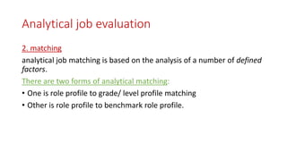 Analytical job evaluation
2. matching
analytical job matching is based on the analysis of a number of defined
factors.
There are two forms of analytical matching:
• One is role profile to grade/ level profile matching
• Other is role profile to benchmark role profile.
 