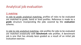 Analytical job evaluation
2. matching
In role to grade analytical matching, profiles of roles to be evaluated
are matched to grade, band or level profiles. Reference is made to a
grade structure incorporating the jobs covered by the evaluation
scheme.
In role to role analytical matching, role profiles for jobs to be evaluated
are matched analytically with benchmark role profiles. A benchmark
job is one that has already been graded as a result of an initial job
evaluation exercise.
 