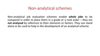 Non-analytical schemes
Non-analytical job evaluation schemes enable whole jobs to be
compared in order to place them in a grade or a rank order – they are
not analysed by reference to their elements or factors. They can stand
alone or be used to help in the development of an analytical scheme.
 