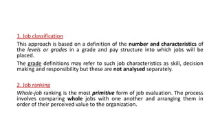 1. Job classification
This approach is based on a definition of the number and characteristics of
the levels or grades in a grade and pay structure into which jobs will be
placed.
The grade definitions may refer to such job characteristics as skill, decision
making and responsibility but these are not analysed separately.
2. Job ranking
Whole-job ranking is the most primitive form of job evaluation. The process
involves comparing whole jobs with one another and arranging them in
order of their perceived value to the organization.
 