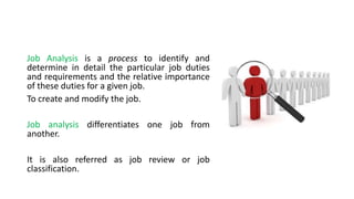 Job Analysis is a process to identify and
determine in detail the particular job duties
and requirements and the relative importance
of these duties for a given job.
To create and modify the job.
Job analysis differentiates one job from
another.
It is also referred as job review or job
classification.
 