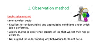 1. Observation method
Unobtrusive method
camera; video; audio
• Excellent for understanding and appreciating conditions under which
job is performed.
• Allows analyst to experience aspects of job that worker may not be
aware of.
• Not as good for understanding why behaviours do/do not occur.
 