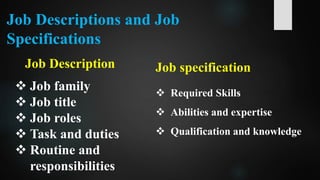 Job Descriptions and Job
Specifications
Job Description
 Job family
 Job title
 Job roles
 Task and duties
 Routine and
responsibilities
Job specification
 Required Skills
 Abilities and expertise
 Qualification and knowledge
 