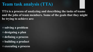 Team task analysis (TTA)
TTA is a process of analyzing and describing the tasks of teams
and the jobs of team members. Some of the goals that they might
be trying to achieve are:
 solving a problem
 designing a plan
 defining a process
 building a product
 executing a process
 