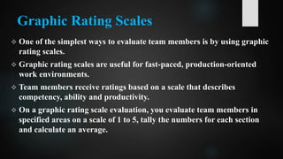 Graphic Rating Scales
 One of the simplest ways to evaluate team members is by using graphic
rating scales.
 Graphic rating scales are useful for fast-paced, production-oriented
work environments.
 Team members receive ratings based on a scale that describes
competency, ability and productivity.
 On a graphic rating scale evaluation, you evaluate team members in
specified areas on a scale of 1 to 5, tally the numbers for each section
and calculate an average.
 