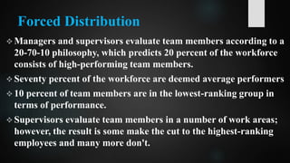 Forced Distribution
 Managers and supervisors evaluate team members according to a
20-70-10 philosophy, which predicts 20 percent of the workforce
consists of high-performing team members.
 Seventy percent of the workforce are deemed average performers
 10 percent of team members are in the lowest-ranking group in
terms of performance.
 Supervisors evaluate team members in a number of work areas;
however, the result is some make the cut to the highest-ranking
employees and many more don't.
 