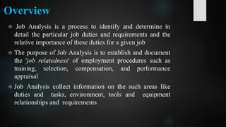 Overview
 Job Analysis is a process to identify and determine in
detail the particular job duties and requirements and the
relative importance of these duties for a given job
 The purpose of Job Analysis is to establish and document
the 'job relatedness' of employment procedures such as
training, selection, compensation, and performance
appraisal
 Job Analysis collect information on the such areas like
duties and tasks, environment, tools and equipment
relationships and requirements
 
