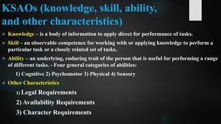 KSAOs (knowledge, skill, ability,
and other characteristics)
 Knowledge – is a body of information to apply direct for performance of tasks.
 Skill – an observable competence for working with or applying knowledge to perform a
particular task or a closely related set of tasks.
 Ability – an underlying, enduring trait of the person that is useful for performing a range
of different tasks. - Four general categories of abilities:
1) Cognitive 2) Psychomotor 3) Physical 4) Sensory
 Other Characteristics
1) Legal Requirements
2) Availability Requirements
3) Character Requirements
 