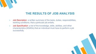 THE RESULTS OF JOB ANALYSIS
» Job Description: a written summary of the tasks, duties, responsibilities,
working conditions, that a particular job entails.
» Job Specification: a list of the knowledge, skills, abilities, and other
characteristics (KSAOs) that an individual must have to perform a job
successfully.
 