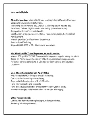 Internship Details
About Internship: Internship Under Leading InternetService Provider.
Corporate EnvironmentBehaviour.
Marketing (Learn how to do), Digital Marketing (Learn how to do),
Facebook, Twitter, Digital Media Marketing (Learn how to do).
Recognition from Corporate World.
Certification of Competence, Letter of Recommendation, Certificate of
Achievement.
We will provide Certification of Experience.
Best-in-hand Training.
Stipend 2000-3000 + TA+ Handsome Incentives.
We Also Provide Travel Expences, Other Expences.
Interns Will get INCENTIVE Bonus which may cross regular salary structure.
Based on Performance Possibility of Getting Absorbed in regular role.
Note: For serious candidate & Candidates from Kolkata or Suburban
Locations.
Only Those Candidates Can Apply Who
Are available for full time (in-office) internship.
Can start the internship Immediately.
Are available for duration of 2 – 3 Months.
Have relevantskills and interests.
Have already graduated or are currently in any year of study.
Women willing to start/restarttheir career can also apply.
Other Requirements
Candidates from marketing background are preferred.
Recent graduates preferred.
 