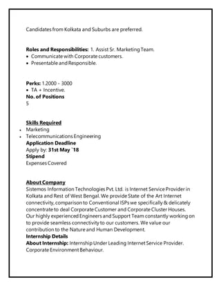 Candidates from Kolkata and Suburbs are preferred.
Roles and Responsibilities: 1. Assist Sr. Marketing Team.
 Communicate with Corporate customers.
 Presentable and Responsible.
Perks: 1.2000 - 3000
 TA + Incentive.
No. of Positions
5
Skills Required
 Marketing
 Telecommunications Engineering
Application Deadline
Apply by: 31st May `18
Stipend
Expenses Covered
About Company
Sistemos Information Technologies Pvt. Ltd. is Internet Service Provider in
Kolkata and Rest of West Bengal. We provide State of the Art Internet
connectivity, comparison to Conventional ISPs we specifically & delicately
concentrate to deal Corporate Customer and Corporate Cluster Houses.
Our highly experienced Engineers and Support Team constantly working on
to provide seamless connectivity to our customers. We value our
contribution to the Nature and Human Development.
Internship Details
About Internship: Internship Under Leading InternetService Provider.
Corporate EnvironmentBehaviour.
 