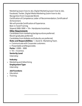 Marketing (Learn how to do), Digital Marketing (Learn how to do),
Facebook, Twitter, Digital Media Marketing (Learn how to do).
Recognition from Corporate World.
Certification of Competence, Letter of Recommendation, Certificate of
Achievement.
We will provide Certification of Experience.
Best-in-hand Training.
Stipend 2000-3000 + TA+ Handsome Incentives.
Other Requirements
Candidates from marketing background are preferred.
Recent graduates preferred.
Candidates from Kolkata and Suburbs are preferred.
Roles and Responsibilities: 1. Assist Sr. Marketing Team.
 Communicate with Corporate customers.
 Presentable and Responsible.
Perks: 1.2000 - 3000
 TA + Incentive.
Seniority Level
Internship
Industry
 Marketingand Advertising
Employment Type
Internship
Job Functions
 Education
 Training
______________________
 