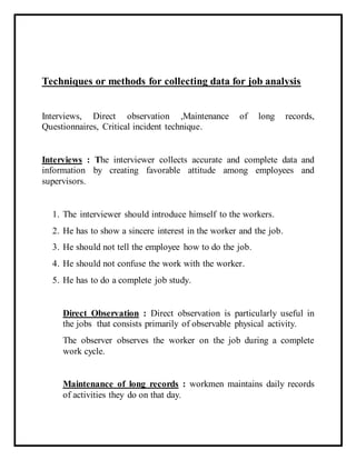 Techniques or methods for collecting data for job analysis
Interviews, Direct observation ,Maintenance of long records,
Questionnaires, Critical incident technique.
Interviews : The interviewer collects accurate and complete data and
information by creating favorable attitude among employees and
supervisors.
1. The interviewer should introduce himself to the workers.
2. He has to show a sincere interest in the worker and the job.
3. He should not tell the employee how to do the job.
4. He should not confuse the work with the worker.
5. He has to do a complete job study.
Direct Observation : Direct observation is particularly useful in
the jobs that consists primarily of observable physical activity.
The observer observes the worker on the job during a complete
work cycle.
Maintenance of long records : workmen maintains daily records
of activities they do on that day.
 