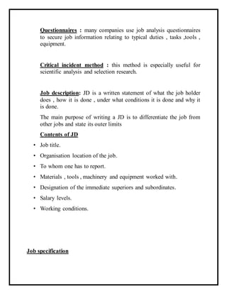 Questionnaires : many companies use job analysis questionnaires
to secure job information relating to typical duties , tasks ,tools ,
equipment.
Critical incident method : this method is especially useful for
scientific analysis and selection research.
Job description: JD is a written statement of what the job holder
does , how it is done , under what conditions it is done and why it
is done.
The main purpose of writing a JD is to differentiate the job from
other jobs and state its outer limits
Contents of JD
• Job title.
• Organisation location of the job.
• To whom one has to report.
• Materials , tools , machinery and equipment worked with.
• Designation of the immediate superiors and subordinates.
• Salary levels.
• Working conditions.
Job specification
 