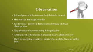 Observation
• Job analyst carefully observes the job holder at work
• Has positive and negative sides
• Positive side –collected data accurate because of direct
observations
• Negative side-time consuming & inapplicable .
• Analyst need to be trained & training means additional cost
• Used for analysing repetitive, short cycle, unskilled & semi skilled
jobs.
4/25/2015 11
 