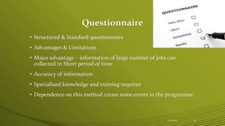 Questionnaire
• Structured & Standard questionnaire
• Advantages & Limitations
• Major advantage – information of large number of jobs can
collected in Short period of time
• Accuracy of information
• Specialised knowledge and training requires
• Dependence on this method create some errors in the programme.
4/25/2015 13
 